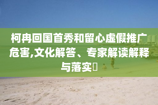 柯冉回國(guó)首秀和留心虛假推廣危害,文化解答、專家解讀解釋與落實(shí)?