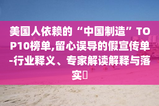 美國(guó)人依賴(lài)的“中國(guó)制造”TOP10榜單,留心誤導(dǎo)的假宣傳單-行業(yè)釋義、專(zhuān)家解讀解釋與落實(shí)?