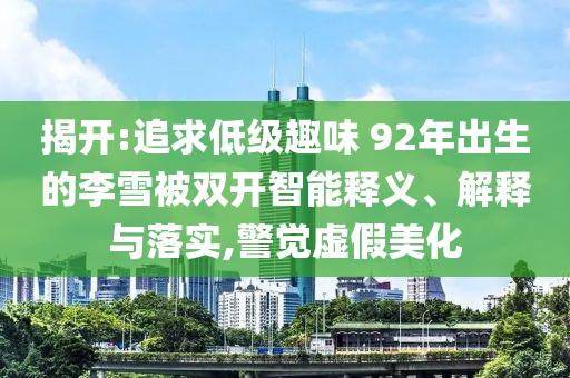 揭開:追求低級趣味 92年出生的李雪被雙開智能釋義、解釋與落實,警覺虛假美化