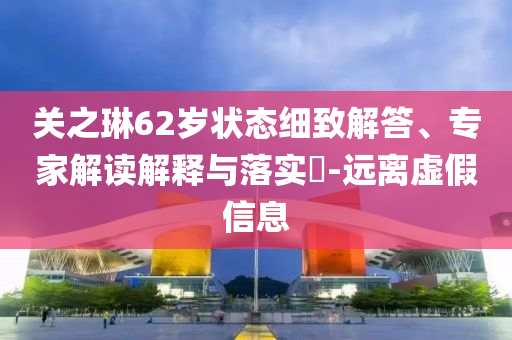 關(guān)之琳62歲狀態(tài)細(xì)致解答、專家解讀解釋與落實(shí)?-遠(yuǎn)離虛假信息