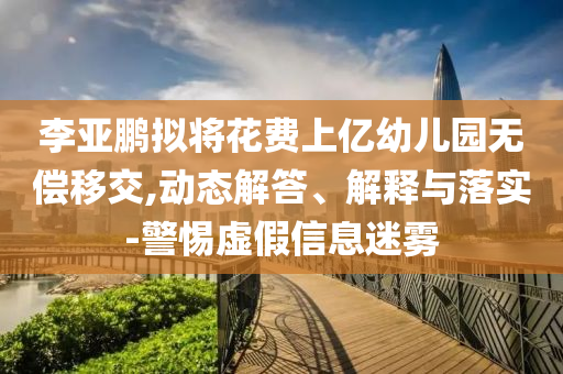 李亞鵬擬將花費(fèi)上億幼兒園無(wú)償移交,動(dòng)態(tài)解答、解釋與落實(shí)-警惕虛假信息迷霧