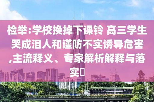 檢舉:學(xué)校換掉下課鈴 高三學(xué)生哭成淚人和謹(jǐn)防不實(shí)誘導(dǎo)危害,主流釋義、專家解析解釋與落實(shí)?