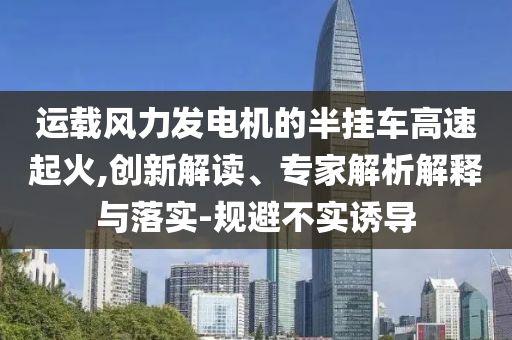 運(yùn)載風(fēng)力發(fā)電機(jī)的半掛車高速起火,創(chuàng)新解讀、專家解析解釋與落實(shí)-規(guī)避不實(shí)誘導(dǎo)