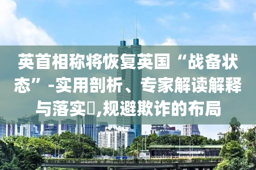 英首相稱將恢復(fù)英國(guó)“戰(zhàn)備狀態(tài)”-實(shí)用剖析、專家解讀解釋與落實(shí)?,規(guī)避欺詐的布局