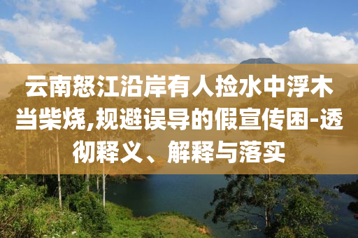 云南怒江沿岸有人撿水中浮木當(dāng)柴燒,規(guī)避誤導(dǎo)的假宣傳困-透徹釋義、解釋與落實(shí)