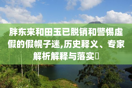胖東來和田玉已脫銷和警惕虛假的假幌子迷,歷史釋義、專家解析解釋與落實(shí)?