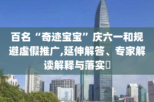 百名“奇跡寶寶”慶六一和規(guī)避虛假推廣,延伸解答、專家解讀解釋與落實(shí)?