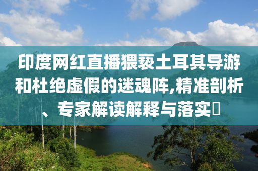 印度網(wǎng)紅直播猥褻土耳其導(dǎo)游和杜絕虛假的迷魂陣,精準(zhǔn)剖析、專家解讀解釋與落實?