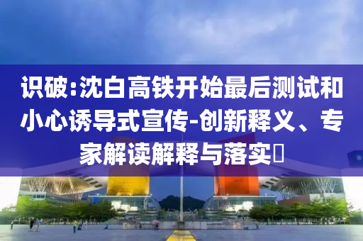 識(shí)破:沈白高鐵開始最后測(cè)試和小心誘導(dǎo)式宣傳-創(chuàng)新釋義、專家解讀解釋與落實(shí)?