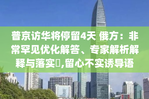 普京訪華將停留4天 俄方：非常罕見優(yōu)化解答、專家解析解釋與落實(shí)?,留心不實(shí)誘導(dǎo)語