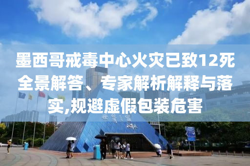 墨西哥戒毒中心火災(zāi)已致12死全景解答、專家解析解釋與落實(shí),規(guī)避虛假包裝危害
