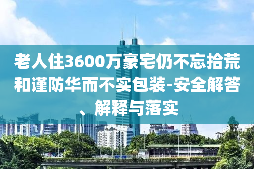 老人住3600萬豪宅仍不忘拾荒和謹(jǐn)防華而不實(shí)包裝-安全解答、解釋與落實(shí)