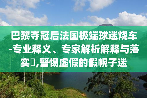 巴黎奪冠后法國極端球迷燒車-專業(yè)釋義、專家解析解釋與落實(shí)?,警惕虛假的假幌子迷