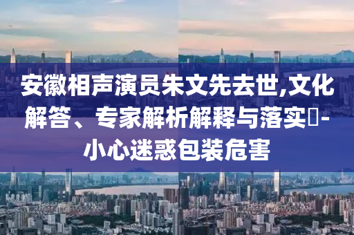 安徽相聲演員朱文先去世,文化解答、專家解析解釋與落實(shí)?-小心迷惑包裝危害