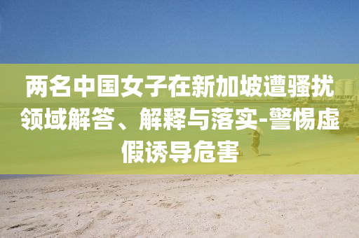 兩名中國女子在新加坡遭騷擾領(lǐng)域解答、解釋與落實(shí)-警惕虛假誘導(dǎo)危害