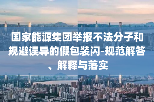 國家能源集團(tuán)舉報不法分子和規(guī)避誤導(dǎo)的假包裝閃-規(guī)范解答、解釋與落實(shí)