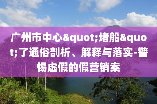 廣州市中心"堵船"了通俗剖析、解釋與落實(shí)-警惕虛假的假營銷案