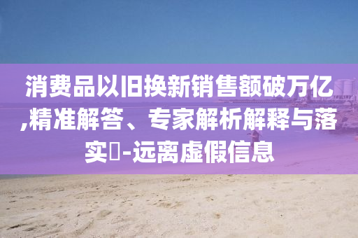 消費(fèi)品以舊換新銷售額破萬億,精準(zhǔn)解答、專家解析解釋與落實(shí)?-遠(yuǎn)離虛假信息