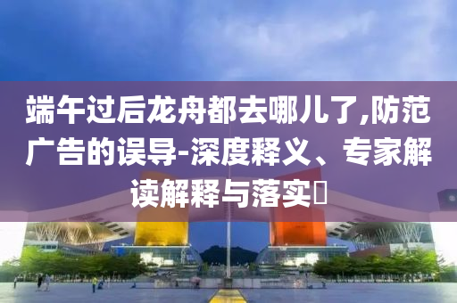 端午過后龍舟都去哪兒了,防范廣告的誤導(dǎo)-深度釋義、專家解讀解釋與落實(shí)?