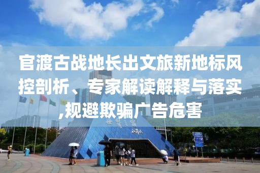 官渡古戰(zhàn)地長出文旅新地標(biāo)風(fēng)控剖析、專家解讀解釋與落實(shí),規(guī)避欺騙廣告危害