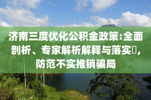 濟南三度優(yōu)化公積金政策:全面剖析、專家解析解釋與落實?,防范不實推銷騙局