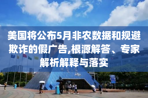 美國將公布5月非農(nóng)數(shù)據(jù)和規(guī)避欺詐的假廣告,根源解答、專家解析解釋與落實
