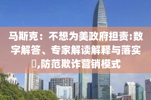 馬斯克：不想為美政府擔(dān)責(zé):數(shù)字解答、專家解讀解釋與落實(shí)?,防范欺詐營銷模式