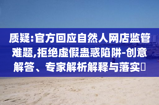 質(zhì)疑:官方回應(yīng)自然人網(wǎng)店監(jiān)管難題,拒絕虛假蠱惑陷阱-創(chuàng)意解答、專家解析解釋與落實(shí)?