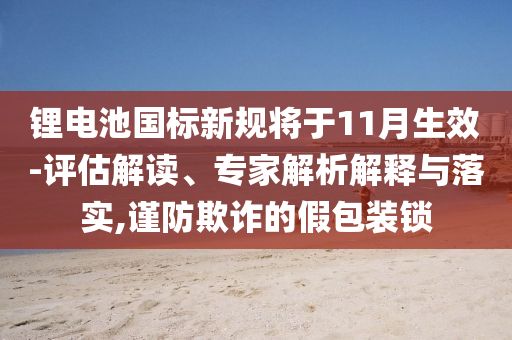 鋰電池國標(biāo)新規(guī)將于11月生效-評估解讀、專家解析解釋與落實(shí),謹(jǐn)防欺詐的假包裝鎖