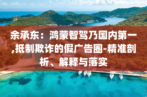 余承東：鴻蒙智駕乃國內(nèi)第一,抵制欺詐的假廣告圈-精準(zhǔn)剖析、解釋與落實(shí)