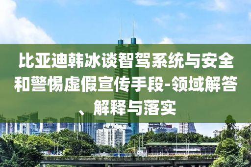 比亞迪韓冰談智駕系統(tǒng)與安全和警惕虛假宣傳手段-領(lǐng)域解答、解釋與落實