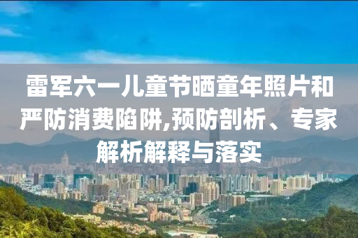 雷軍六一兒童節(jié)曬童年照片和嚴防消費陷阱,預防剖析、專家解析解釋與落實