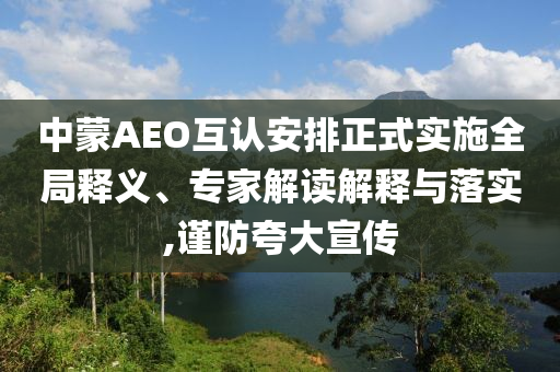 中蒙AEO互認安排正式實施全局釋義、專家解讀解釋與落實,謹防夸大宣傳