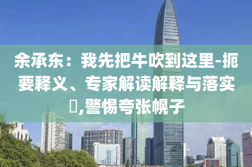 余承東：我先把牛吹到這里-扼要釋義、專家解讀解釋與落實(shí)?,警惕夸張幌子