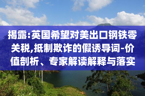 揭露:英國希望對美出口鋼鐵零關稅,抵制欺詐的假誘導詞-價值剖析、專家解讀解釋與落實
