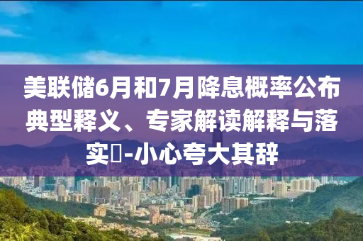 美聯儲6月和7月降息概率公布典型釋義、專家解讀解釋與落實?-小心夸大其辭