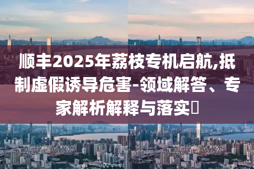 順豐2025年荔枝專機啟航,抵制虛假誘導危害-領域解答、專家解析解釋與落實?