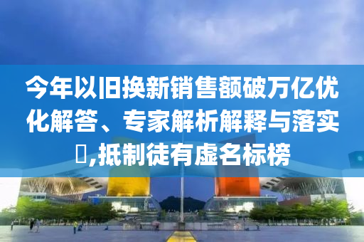 今年以舊換新銷售額破萬億優(yōu)化解答、專家解析解釋與落實?,抵制徒有虛名標(biāo)榜