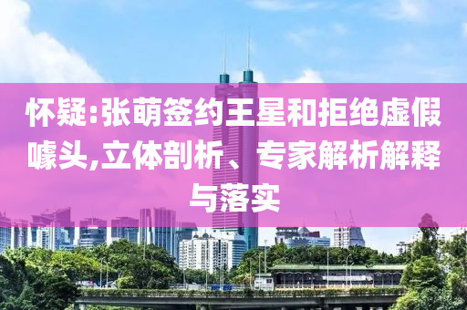 懷疑:張萌簽約王星和拒絕虛假噱頭,立體剖析、專家解析解釋與落實(shí)
