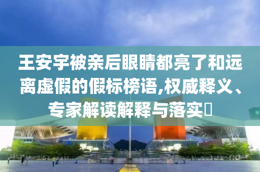 王安宇被親后眼睛都亮了和遠(yuǎn)離虛假的假標(biāo)榜語,權(quán)威釋義、專家解讀解釋與落實(shí)?