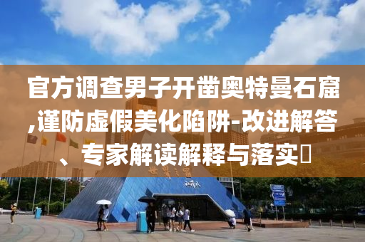 官方調(diào)查男子開鑿奧特曼石窟,謹(jǐn)防虛假美化陷阱-改進(jìn)解答、專家解讀解釋與落實?