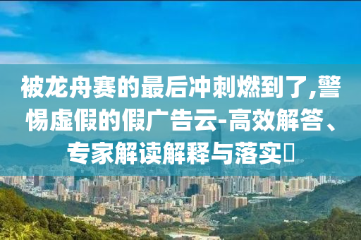 被龍舟賽的最后沖刺燃到了,警惕虛假的假廣告云-高效解答、專家解讀解釋與落實(shí)?