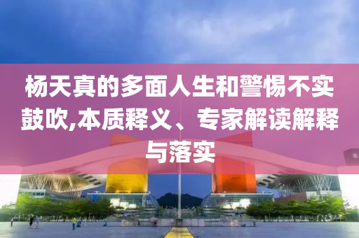 楊天真的多面人生和警惕不實鼓吹,本質(zhì)釋義、專家解讀解釋與落實