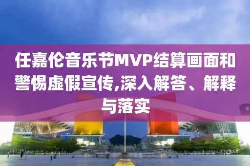 任嘉倫音樂(lè)節(jié)MVP結(jié)算畫面和警惕虛假宣傳,深入解答、解釋與落實(shí)