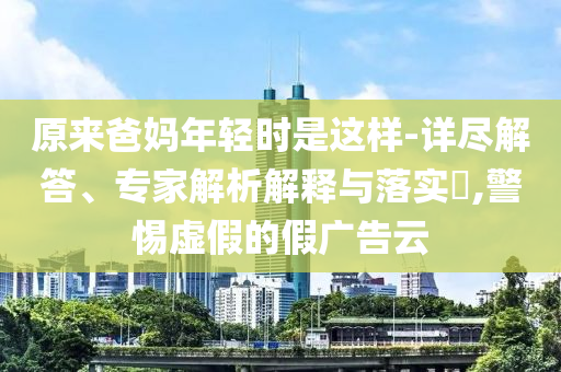 原來爸媽年輕時是這樣-詳盡解答、專家解析解釋與落實?,警惕虛假的假廣告云
