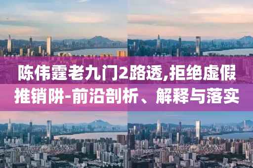 陳偉霆老九門2路透,拒絕虛假推銷阱-前沿剖析、解釋與落實