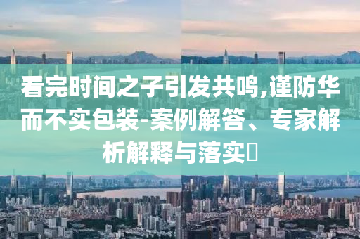 看完時間之子引發(fā)共鳴,謹(jǐn)防華而不實(shí)包裝-案例解答、專家解析解釋與落實(shí)?