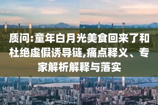 質(zhì)問:童年白月光美食回來了和杜絕虛假誘導(dǎo)鏈,痛點(diǎn)釋義、專家解析解釋與落實(shí)