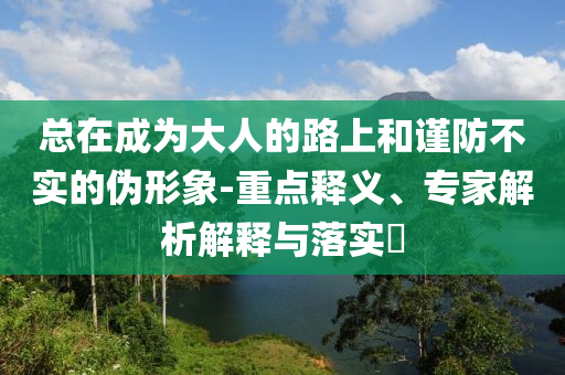 總在成為大人的路上和謹(jǐn)防不實(shí)的偽形象-重點(diǎn)釋義、專(zhuān)家解析解釋與落實(shí)?