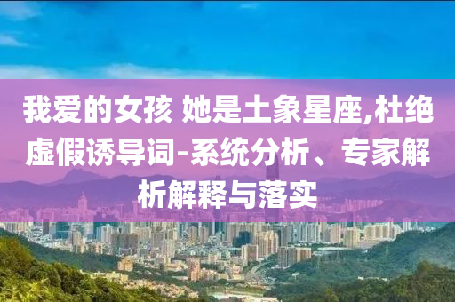 我愛(ài)的女孩 她是土象星座,杜絕虛假誘導(dǎo)詞-系統(tǒng)分析、專(zhuān)家解析解釋與落實(shí)